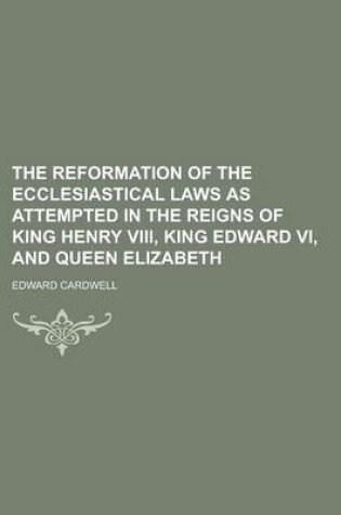 Cover of The Reformation of the Ecclesiastical Laws as Attempted in the Reigns of King Henry VIII, King Edward VI, and Queen Elizabeth