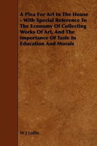 Cover of A Plea For Art In The House - With Special Reference To The Economy Of Collecting Works Of Art, And The Importance Of Taste In Education And Morals