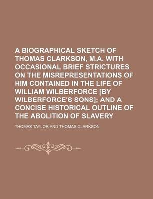 Book cover for A Biographical Sketch of Thomas Clarkson, M.A. with Occasional Brief Strictures on the Misrepresentations of Him Contained in the Life of William Wilberforce [By Wilberforce's Sons]; And a Concise Historical Outline of the Abolition of Slavery
