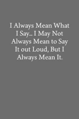 Cover of I Always Mean What I Say... I May Not Always Mean to Say It out Loud, But I Always Mean It.