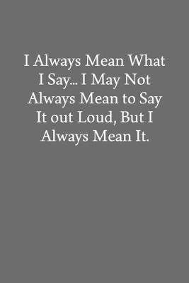 Book cover for I Always Mean What I Say... I May Not Always Mean to Say It out Loud, But I Always Mean It.