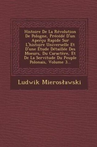 Cover of Histoire de La Revolution de Pologne, Precede D'Un Apercu Rapide Sur L'Histoire Universelle Et D'Une Etude Detaillee Des Moeurs, Du Caractere, Et de La Servitude Du Peuple Polonais, Volume 3...