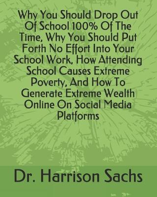 Book cover for Why You Should Drop Out Of School 100% Of The Time, Why You Should Put Forth No Effort Into Your School Work, How Attending School Causes Extreme Poverty, And How To Generate Extreme Wealth Online On Social Media Platforms