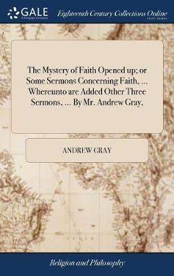 Book cover for The Mystery of Faith Opened up; or Some Sermons Concerning Faith, ... Whereunto are Added Other Three Sermons, ... By Mr. Andrew Gray,
