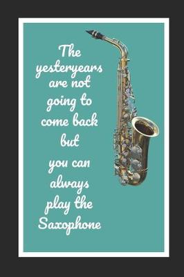 Book cover for The Yesteryears Are Not Going To Come Back But You Can Always Play The Saxophone