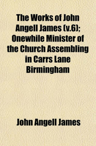 Cover of The Works of John Angell James (V.6); Onewhile Minister of the Church Assembling in Carrs Lane Birmingham