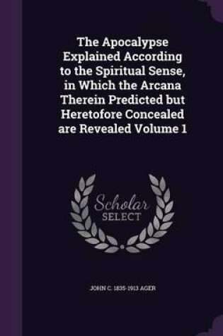 Cover of The Apocalypse Explained According to the Spiritual Sense, in Which the Arcana Therein Predicted But Heretofore Concealed Are Revealed Volume 1