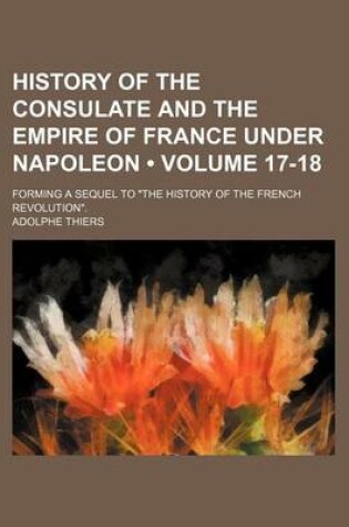 Cover of History of the Consulate and the Empire of France Under Napoleon (Volume 17-18); Forming a Sequel to "The History of the French Revolution."