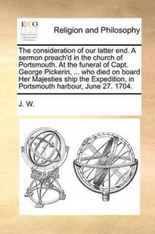 Cover of The Consideration of Our Latter End. a Sermon Preach'd in the Church of Portsmouth. at the Funeral of Capt. George Pickerin, ... Who Died on Board Her Majesties Ship the Expedition, in Portsmouth Harbour, June 27. 1704.