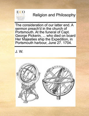 Book cover for The Consideration of Our Latter End. a Sermon Preach'd in the Church of Portsmouth. at the Funeral of Capt. George Pickerin, ... Who Died on Board Her Majesties Ship the Expedition, in Portsmouth Harbour, June 27. 1704.