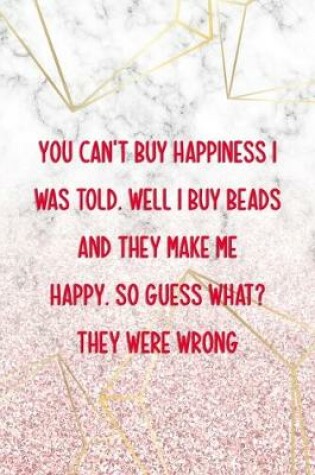 Cover of You Can't Buy Happiness I Was Told. Well I Buy Beads And They Make Me Happy. So Guess What? They Were Wrong