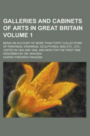Cover of Galleries and Cabinets of Arts in Great Britain; Being an Account of More Than Forty Collections of Paintings, Drawings, Sculptures, Mss Etc., Etc., Visited in 1854 and 1856, and Now for the First Time Described by Dr. Waagen Volume 1