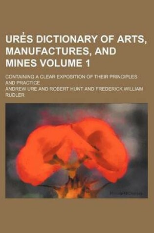 Cover of Ure S Dictionary of Arts, Manufactures, and Mines Volume 1; Containing a Clear Exposition of Their Principles and Practice