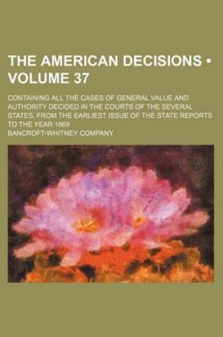 Cover of The American Decisions (Volume 37); Containing All the Cases of General Value and Authority Decided in the Courts of the Several States, from the Earliest Issue of the State Reports to the Year 1869