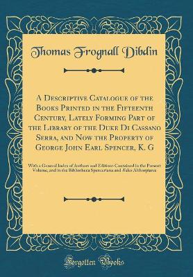 Book cover for A Descriptive Catalogue of the Books Printed in the Fifteenth Century, Lately Forming Part of the Library of the Duke Di Cassano Serra, and Now the Property of George John Earl Spencer, K. G: With a General Index of Authors and Editions Contained in the P