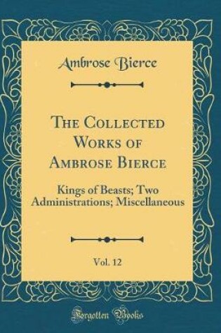 Cover of The Collected Works of Ambrose Bierce, Vol. 12: Kings of Beasts; Two Administrations; Miscellaneous (Classic Reprint)