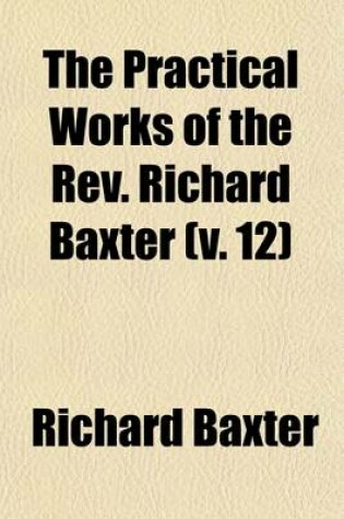 Cover of The Practical Works of the REV. Richard Baxter (Volume 12); With a Life of the Author, and a Critical Examination of His Writings