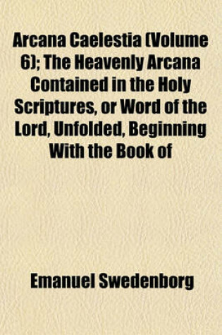 Cover of Arcana Caelestia (Volume 6); The Heavenly Arcana Contained in the Holy Scriptures, or Word of the Lord, Unfolded, Beginning with the Book of