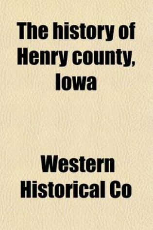 Cover of The History of Henry County, Iowa; Containing a History of the County, Its Cities, Towns, &C., a Biographical Directory of Citizens, War Record of Its Volunteers in the Late Rebellion, General and Local Statistics History of the Northwest, History of Iowa