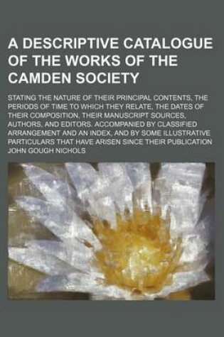 Cover of A Descriptive Catalogue of the Works of the Camden Society; Stating the Nature of Their Principal Contents, the Periods of Time to Which They Relate, the Dates of Their Composition, Their Manuscript Sources, Authors, and Editors. Accompanied by Classified