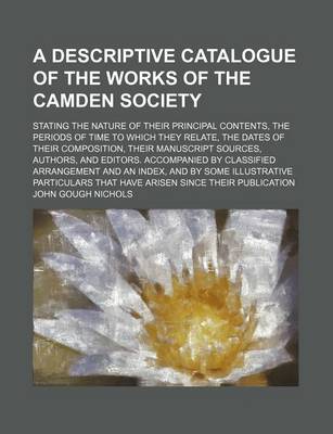 Book cover for A Descriptive Catalogue of the Works of the Camden Society; Stating the Nature of Their Principal Contents, the Periods of Time to Which They Relate, the Dates of Their Composition, Their Manuscript Sources, Authors, and Editors. Accompanied by Classified