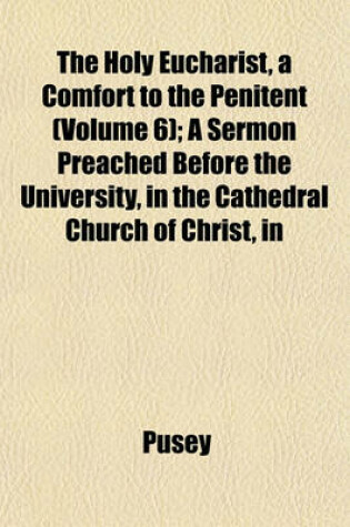 Cover of The Holy Eucharist, a Comfort to the Penitent (Volume 6); A Sermon Preached Before the University, in the Cathedral Church of Christ, in