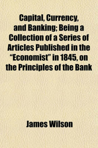Cover of Capital, Currency, and Banking; Being a Collection of a Series of Articles Published in the "Economist" in 1845, on the Principles of the Bank