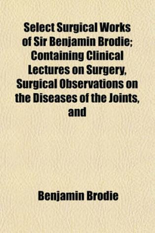 Cover of Select Surgical Works of Sir Benjamin Brodie; Containing Clinical Lectures on Surgery, Surgical Observations on the Diseases of the Joints, and