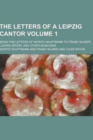 Cover of The Letters of a Leipzig Cantor; Being the Letters of Moritz Hauptmann to Franz Hauser, Ludwig Spohr, and Other Musicians Volume 1