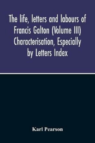 Cover of The Life, Letters And Labours Of Francis Galton (Volume Iii) Characterisation, Especially By Letters Index