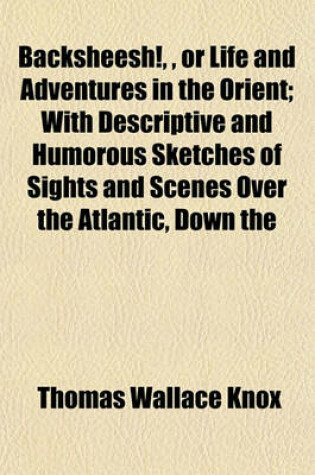 Cover of Backsheesh!,, or Life and Adventures in the Orient; With Descriptive and Humorous Sketches of Sights and Scenes Over the Atlantic, Down the
