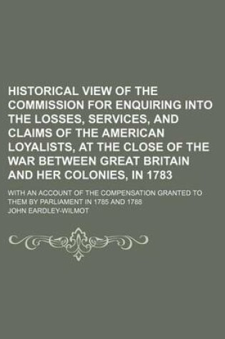 Cover of Historical View of the Commission for Enquiring Into the Losses, Services, and Claims of the American Loyalists, at the Close of the War Between Great Britain and Her Colonies, in 1783; With an Account of the Compensation Granted to Them by Parliament in