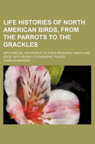 Cover of Life Histories of North American Birds, from the Parrots to the Grackles; With Special Reference to Their Breeding Habits and Eggs. with Seven Lithographic Plates