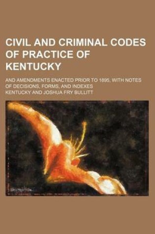 Cover of Civil and Criminal Codes of Practice of Kentucky; And Amendments Enacted Prior to 1895, with Notes of Decisions, Forms, and Indexes