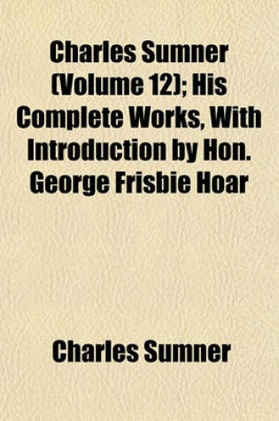 Cover of Charles Sumner (Volume 12); His Complete Works, with Introduction by Hon. George Frisbie Hoar