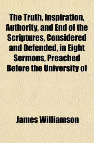 Cover of The Truth, Inspiration, Authority, and End of the Scriptures, Considered and Defended, in Eight Sermons, Preached Before the University of