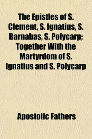 Cover of The Epistles of S. Clement, S. Ignatius, S. Barnabas, S. Polycarp; Together with the Martyrdom of S. Ignatius and S. Polycarp