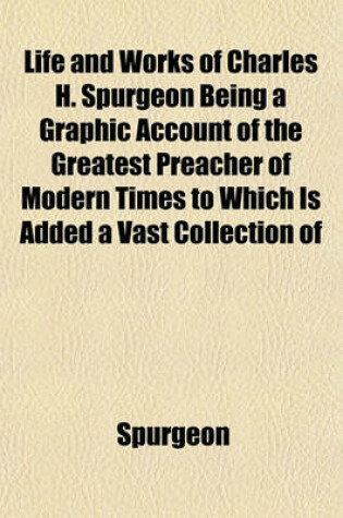 Cover of Life and Works of Charles H. Spurgeon Being a Graphic Account of the Greatest Preacher of Modern Times to Which Is Added a Vast Collection of