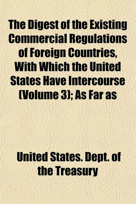 Book cover for The Digest of the Existing Commercial Regulations of Foreign Countries, with Which the United States Have Intercourse (Volume 3); As Far as