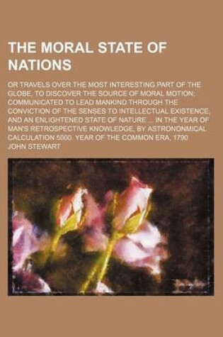 Cover of The Moral State of Nations; Or Travels Over the Most Interesting Part of the Globe, to Discover the Source of Moral Motion Communicated to Lead Mankind Through the Conviction of the Senses to Intellectual Existence, and an Enlightened State of Nature in T