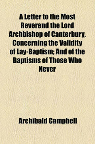 Cover of A Letter to the Most Reverend the Lord Archbishop of Canterbury, Concerning the Validity of Lay-Baptism; And of the Baptisms of Those Who Never