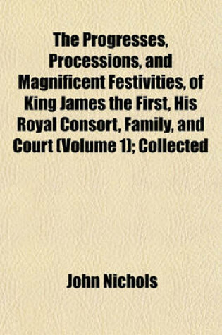 Cover of The Progresses, Processions, and Magnificent Festivities, of King James the First, His Royal Consort, Family, and Court (Volume 1); Collected