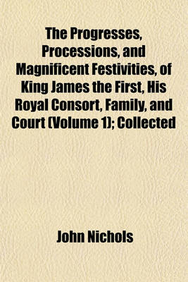 Book cover for The Progresses, Processions, and Magnificent Festivities, of King James the First, His Royal Consort, Family, and Court (Volume 1); Collected