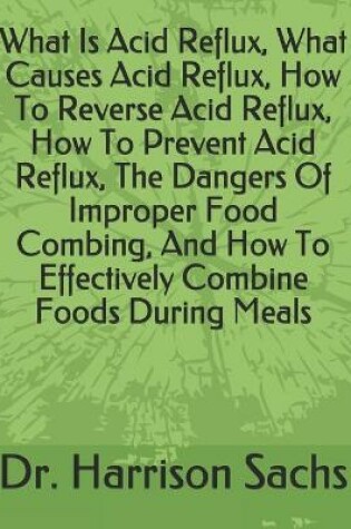 Cover of What Is Acid Reflux, What Causes Acid Reflux, How To Reverse Acid Reflux, How To Prevent Acid Reflux, The Dangers Of Improper Food Combing, How To Effectively Combine Foods During Meals, How To Prevent Digestive Distress, And How To Optimize Your Health