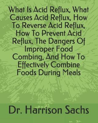 Book cover for What Is Acid Reflux, What Causes Acid Reflux, How To Reverse Acid Reflux, How To Prevent Acid Reflux, The Dangers Of Improper Food Combing, How To Effectively Combine Foods During Meals, How To Prevent Digestive Distress, And How To Optimize Your Health