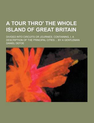 Book cover for A Tour Thro' the Whole Island of Great Britain; Divided Into Circuits or Journies. Containing, I. a Description of the Principal Cities ... by a Gen