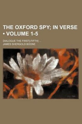 Cover of The Oxford Spy (Volume 1-5); In Verse. Dialogue the First[-Fifth]