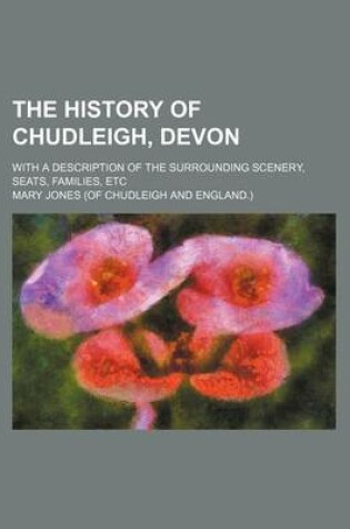 Cover of The History of Chudleigh, Devon; With a Description of the Surrounding Scenery, Seats, Families, Etc