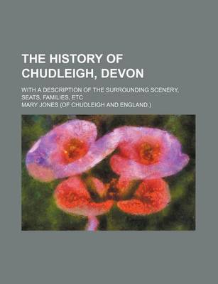 Book cover for The History of Chudleigh, Devon; With a Description of the Surrounding Scenery, Seats, Families, Etc