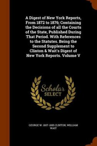 Cover of A Digest of New York Reports, from 1872 to 1876; Containing the Decisions of All the Courts of the State, Published During That Period. with References to the Statutes. Being the Second Supplement to Clinton & Wait's Digest of New York Reports. Volume V